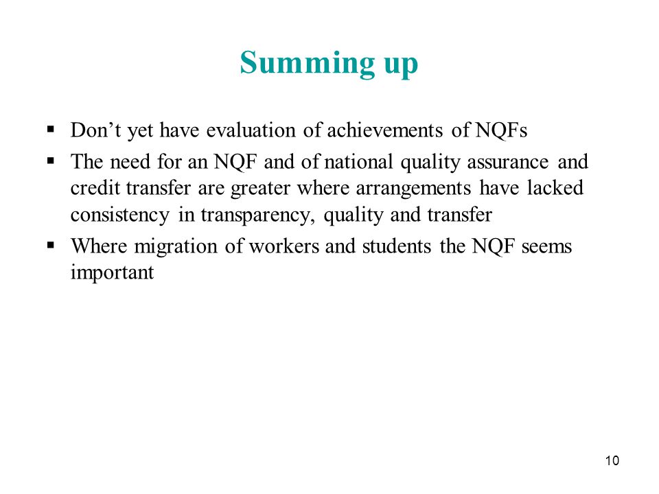 10 Summing up  Don’t yet have evaluation of achievements of NQFs  The need for an NQF and of national quality assurance and credit transfer are greater where arrangements have lacked consistency in transparency, quality and transfer  Where migration of workers and students the NQF seems important