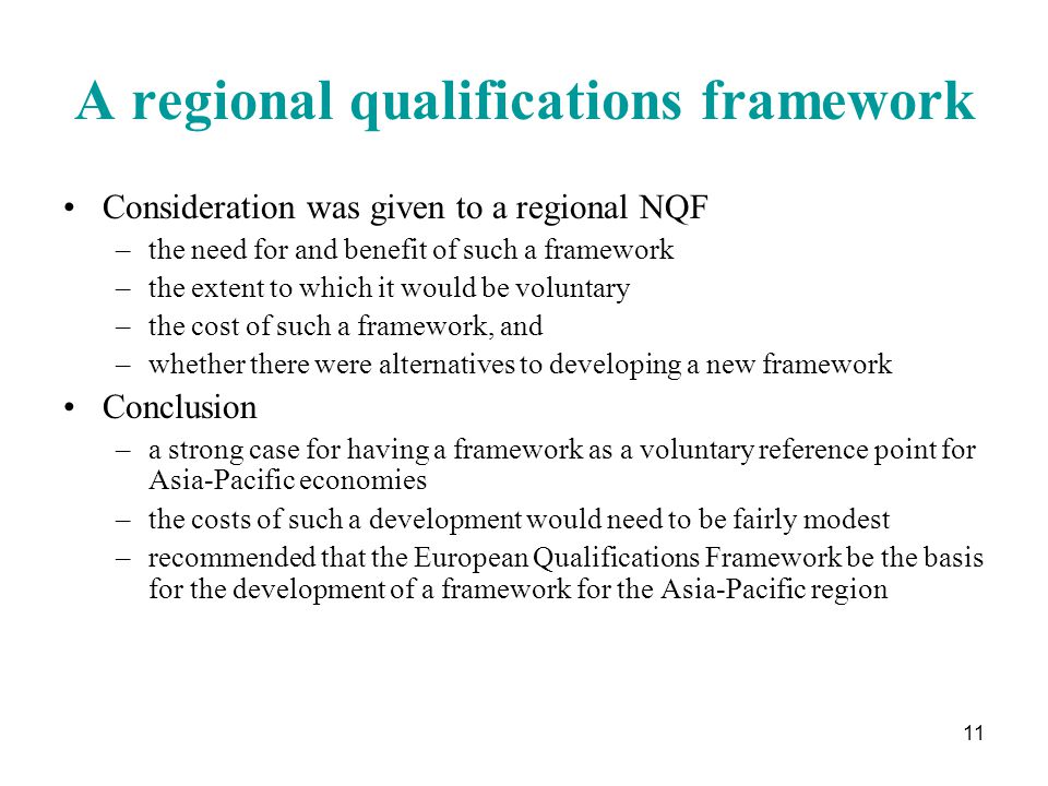 11 A regional qualifications framework Consideration was given to a regional NQF –the need for and benefit of such a framework –the extent to which it would be voluntary –the cost of such a framework, and –whether there were alternatives to developing a new framework Conclusion –a strong case for having a framework as a voluntary reference point for Asia-Pacific economies –the costs of such a development would need to be fairly modest –recommended that the European Qualifications Framework be the basis for the development of a framework for the Asia-Pacific region