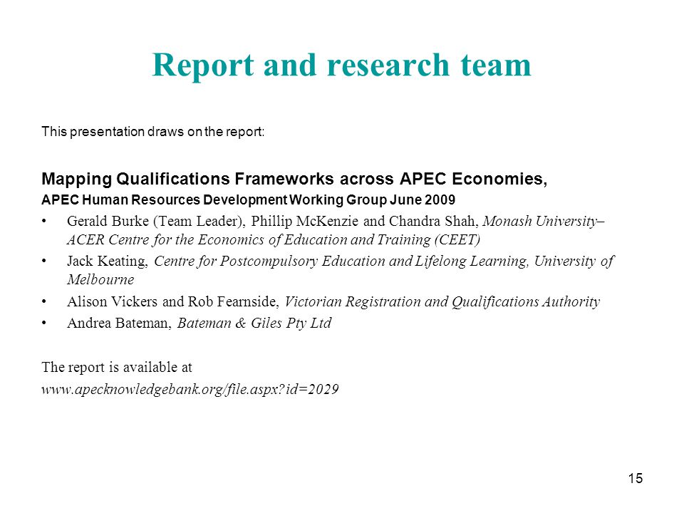 15 Report and research team This presentation draws on the report: Mapping Qualifications Frameworks across APEC Economies, APEC Human Resources Development Working Group June 2009 Gerald Burke (Team Leader), Phillip McKenzie and Chandra Shah, Monash University– ACER Centre for the Economics of Education and Training (CEET) Jack Keating, Centre for Postcompulsory Education and Lifelong Learning, University of Melbourne Alison Vickers and Rob Fearnside, Victorian Registration and Qualifications Authority Andrea Bateman, Bateman & Giles Pty Ltd The report is available at   id=2029