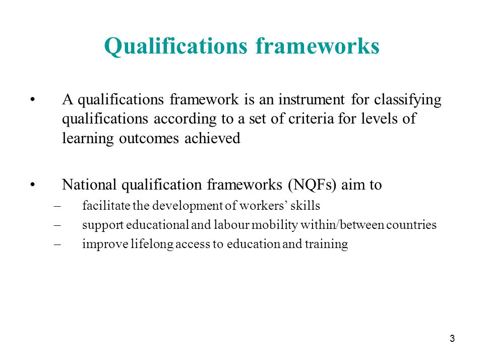 3 Qualifications frameworks A qualifications framework is an instrument for classifying qualifications according to a set of criteria for levels of learning outcomes achieved National qualification frameworks (NQFs) aim to –facilitate the development of workers’ skills –support educational and labour mobility within/between countries –improve lifelong access to education and training