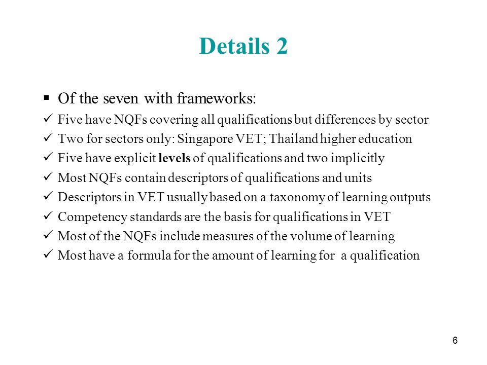 6 Details 2  Of the seven with frameworks: Five have NQFs covering all qualifications but differences by sector Two for sectors only: Singapore VET; Thailand higher education Five have explicit levels of qualifications and two implicitly Most NQFs contain descriptors of qualifications and units Descriptors in VET usually based on a taxonomy of learning outputs Competency standards are the basis for qualifications in VET Most of the NQFs include measures of the volume of learning Most have a formula for the amount of learning for a qualification
