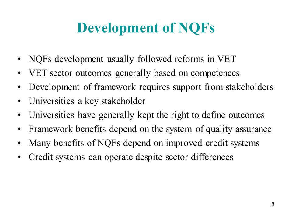 8 Development of NQFs NQFs development usually followed reforms in VET VET sector outcomes generally based on competences Development of framework requires support from stakeholders Universities a key stakeholder Universities have generally kept the right to define outcomes Framework benefits depend on the system of quality assurance Many benefits of NQFs depend on improved credit systems Credit systems can operate despite sector differences
