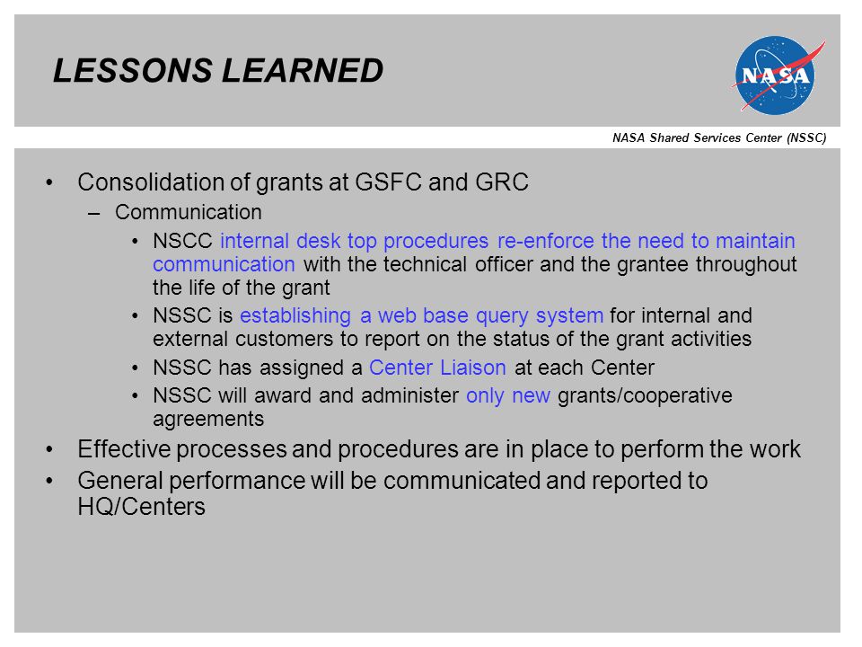 NASA Shared Services Center (NSSC) LESSONS LEARNED Consolidation of grants at GSFC and GRC –Communication NSCC internal desk top procedures re-enforce the need to maintain communication with the technical officer and the grantee throughout the life of the grant NSSC is establishing a web base query system for internal and external customers to report on the status of the grant activities NSSC has assigned a Center Liaison at each Center NSSC will award and administer only new grants/cooperative agreements Effective processes and procedures are in place to perform the work General performance will be communicated and reported to HQ/Centers