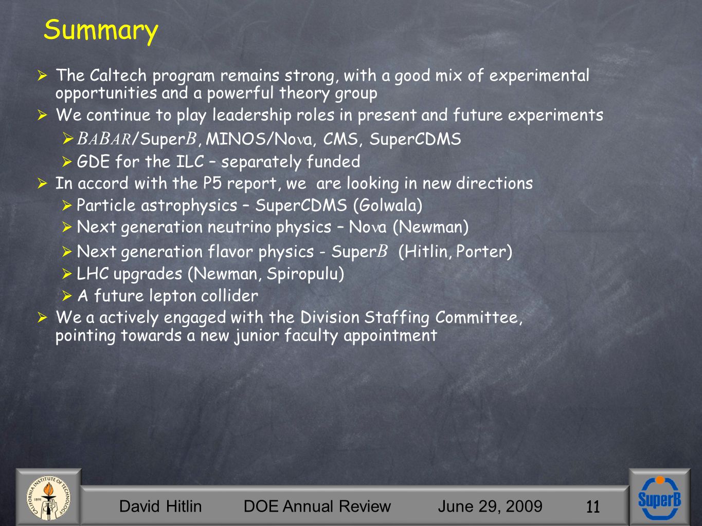 David Hitlin DOE Annual Review June 29, Summary  The Caltech program remains strong, with a good mix of experimental opportunities and a powerful theory group  We continue to play leadership roles in present and future experiments  B A B AR /Super B, MINOS/No a, CMS, SuperCDMS  GDE for the ILC – separately funded  In accord with the P5 report, we are looking in new directions  Particle astrophysics – SuperCDMS (Golwala)  Next generation neutrino physics – No a (Newman)  Next generation flavor physics - Super B (Hitlin, Porter)  LHC upgrades (Newman, Spiropulu)  A future lepton collider  We a actively engaged with the Division Staffing Committee, pointing towards a new junior faculty appointment