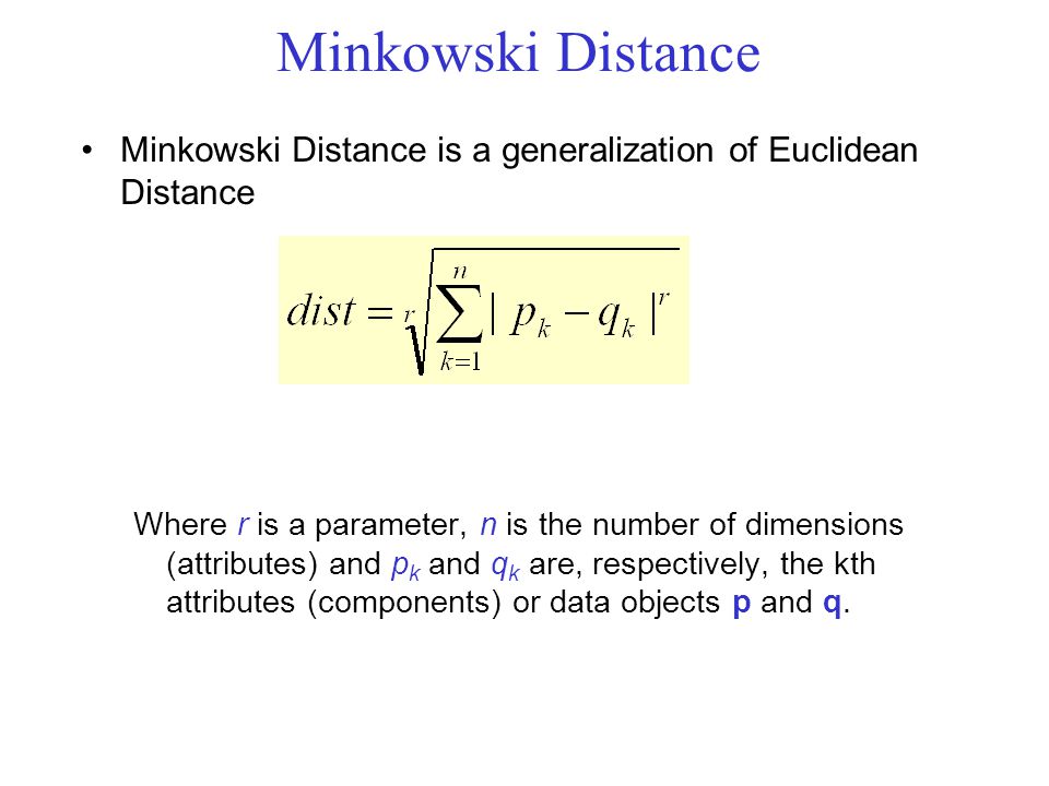 Minkowski Distance Minkowski Distance is a generalization of Euclidean Distance Where r is a parameter, n is the number of dimensions (attributes) and p k and q k are, respectively, the kth attributes (components) or data objects p and q.