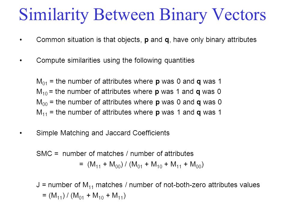 Similarity Between Binary Vectors Common situation is that objects, p and q, have only binary attributes Compute similarities using the following quantities M 01 = the number of attributes where p was 0 and q was 1 M 10 = the number of attributes where p was 1 and q was 0 M 00 = the number of attributes where p was 0 and q was 0 M 11 = the number of attributes where p was 1 and q was 1 Simple Matching and Jaccard Coefficients SMC = number of matches / number of attributes = (M 11 + M 00 ) / (M 01 + M 10 + M 11 + M 00 ) J = number of M 11 matches / number of not-both-zero attributes values = (M 11 ) / (M 01 + M 10 + M 11 )