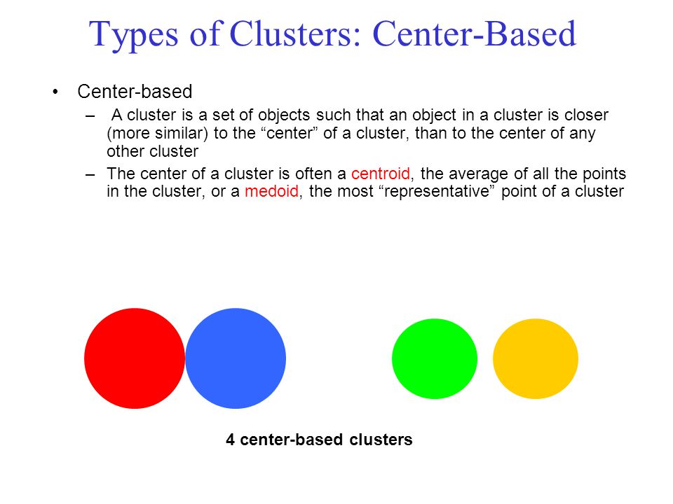 Types of Clusters: Center-Based Center-based – A cluster is a set of objects such that an object in a cluster is closer (more similar) to the center of a cluster, than to the center of any other cluster –The center of a cluster is often a centroid, the average of all the points in the cluster, or a medoid, the most representative point of a cluster 4 center-based clusters