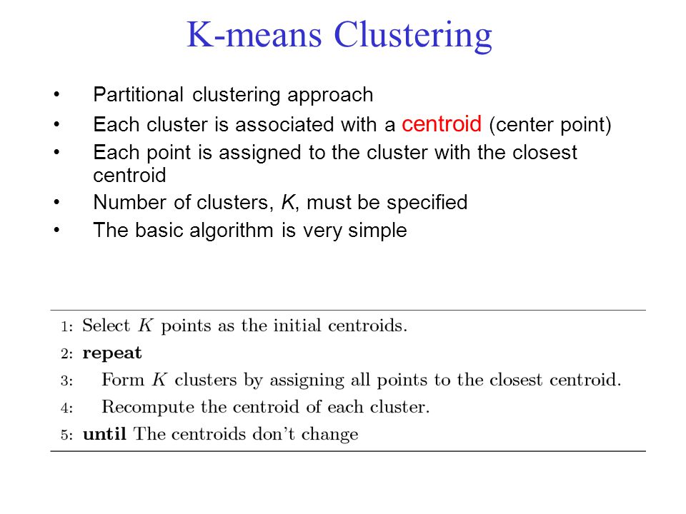 K-means Clustering Partitional clustering approach Each cluster is associated with a centroid (center point) Each point is assigned to the cluster with the closest centroid Number of clusters, K, must be specified The basic algorithm is very simple