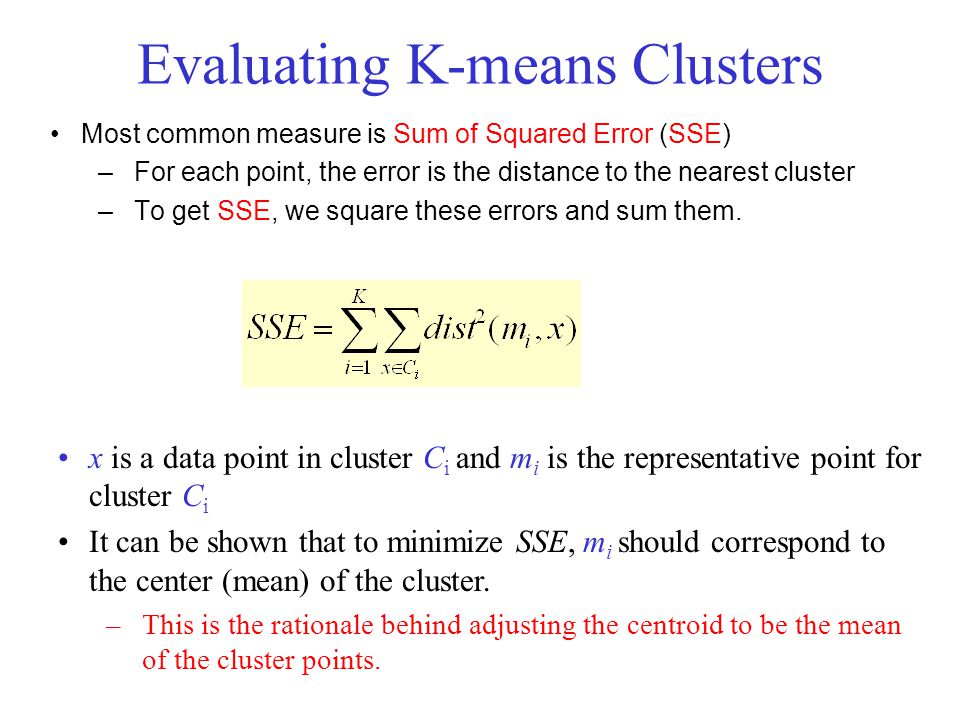 Evaluating K-means Clusters Most common measure is Sum of Squared Error (SSE) –For each point, the error is the distance to the nearest cluster –To get SSE, we square these errors and sum them.