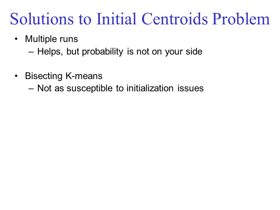 Solutions to Initial Centroids Problem Multiple runs –Helps, but probability is not on your side Bisecting K-means –Not as susceptible to initialization issues