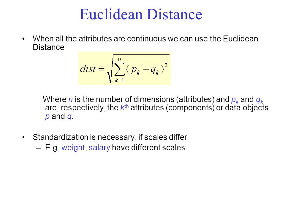 Euclidean Distance When all the attributes are continuous we can use the Euclidean Distance Where n is the number of dimensions (attributes) and p k and q k are, respectively, the k th attributes (components) or data objects p and q.