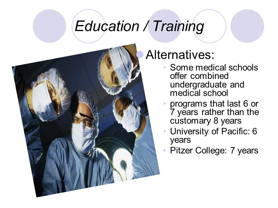Education / Training Alternatives: Some medical schools offer combined undergraduate and medical school programs that last 6 or 7 years rather than the customary 8 years University of Pacific: 6 years Pitzer College: 7 years