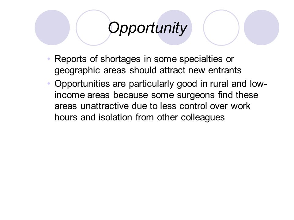 Opportunity Reports of shortages in some specialties or geographic areas should attract new entrants Opportunities are particularly good in rural and low- income areas because some surgeons find these areas unattractive due to less control over work hours and isolation from other colleagues