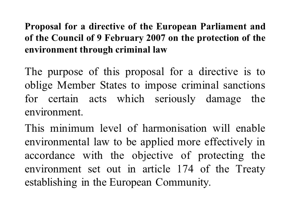 Proposal for a directive of the European Parliament and of the Council of 9 February 2007 on the protection of the environment through criminal law The purpose of this proposal for a directive is to oblige Member States to impose criminal sanctions for certain acts which seriously damage the environment.