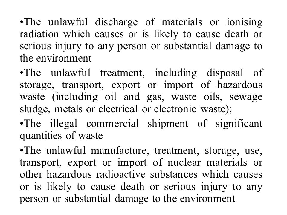 The unlawful discharge of materials or ionising radiation which causes or is likely to cause death or serious injury to any person or substantial damage to the environment The unlawful treatment, including disposal of storage, transport, export or import of hazardous waste (including oil and gas, waste oils, sewage sludge, metals or electrical or electronic waste); The illegal commercial shipment of significant quantities of waste The unlawful manufacture, treatment, storage, use, transport, export or import of nuclear materials or other hazardous radioactive substances which causes or is likely to cause death or serious injury to any person or substantial damage to the environment