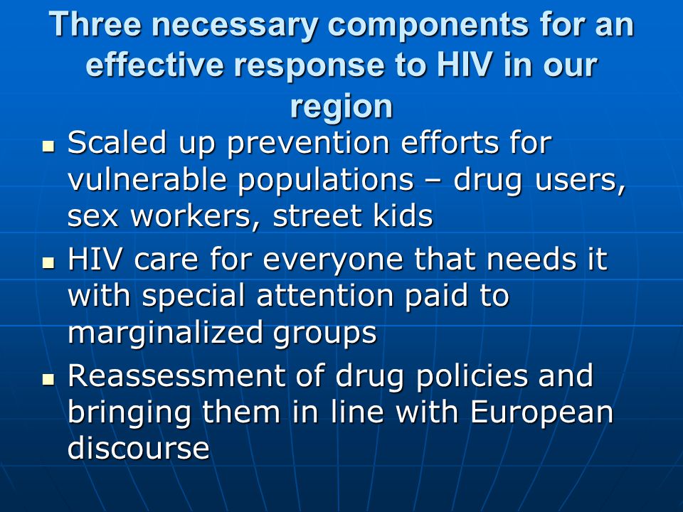 Three necessary components for an effective response to HIV in our region Scaled up prevention efforts for vulnerable populations – drug users, sex workers, street kids Scaled up prevention efforts for vulnerable populations – drug users, sex workers, street kids HIV care for everyone that needs it with special attention paid to marginalized groups HIV care for everyone that needs it with special attention paid to marginalized groups Reassessment of drug policies and bringing them in line with European discourse Reassessment of drug policies and bringing them in line with European discourse