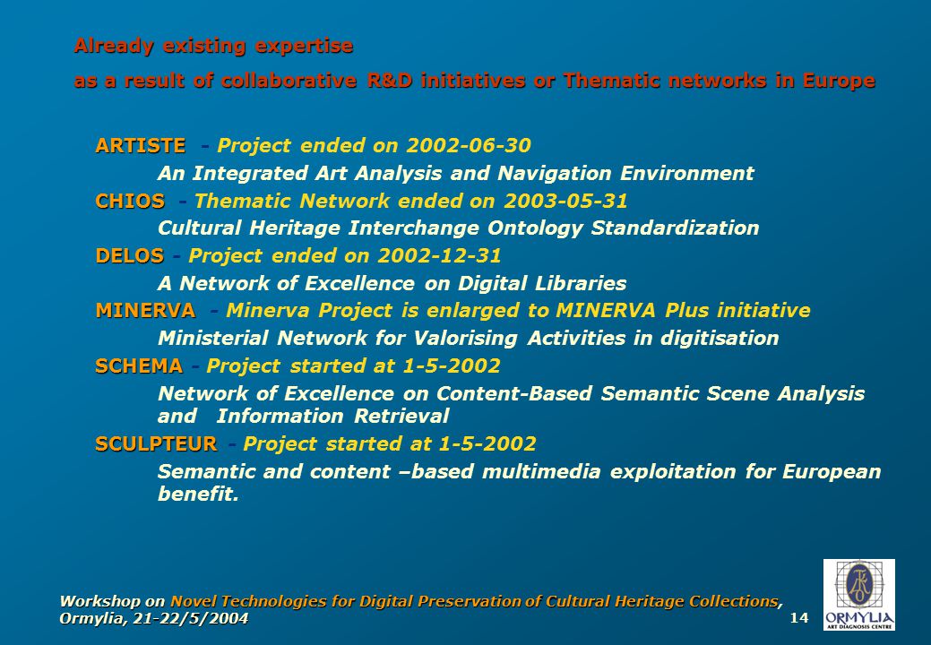14 Workshop on Novel Technologies for Digital Preservation of Cultural Heritage Collections, Ormylia, 21-22/5/2004 ARTISTE ARTISTE - Project ended on An Integrated Art Analysis and Navigation Environment CHIOS CHIOS - Thematic Network ended on Cultural Heritage Interchange Ontology Standardization DELOS DELOS - Project ended on A Network of Excellence on Digital Libraries MINERVA MINERVA - Minerva Project is enlarged to MINERVA Plus initiative Ministerial Network for Valorising Activities in digitisation SCHEMA SCHEMA - Project started at Network of Excellence on Content-Based Semantic Scene Analysis and Information Retrieval SCULPTEUR SCULPTEUR - Project started at Semantic and content –based multimedia exploitation for European benefit.