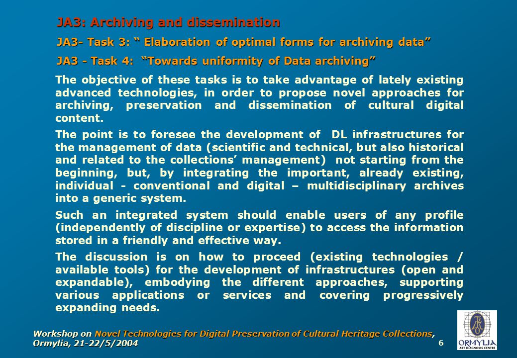 6 Workshop on Novel Technologies for Digital Preservation of Cultural Heritage Collections, Ormylia, 21-22/5/2004 JA3: Archiving and dissemination JA3- Task 3: Elaboration of optimal forms for archiving data JA3 - Task 4: Towards uniformity of Data archiving The objective of these tasks is to take advantage of lately existing advanced technologies, in order to propose novel approaches for archiving, preservation and dissemination of cultural digital content.