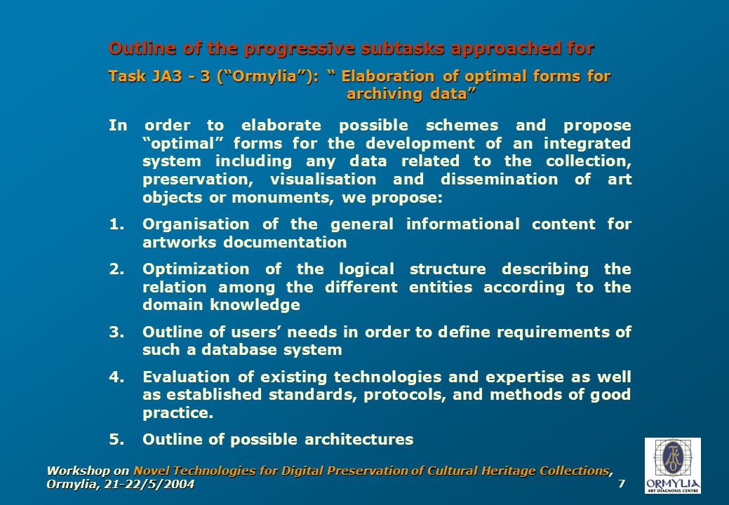 7 Workshop on Novel Technologies for Digital Preservation of Cultural Heritage Collections, Ormylia, 21-22/5/2004 Outline of the progressive subtasks approached for Task JA3 - 3 ( Ormylia ): Elaboration of optimal forms for archiving data In order to elaborate possible schemes and propose optimal forms for the development of an integrated system including any data related to the collection, preservation, visualisation and dissemination of art objects or monuments, we propose: 1.