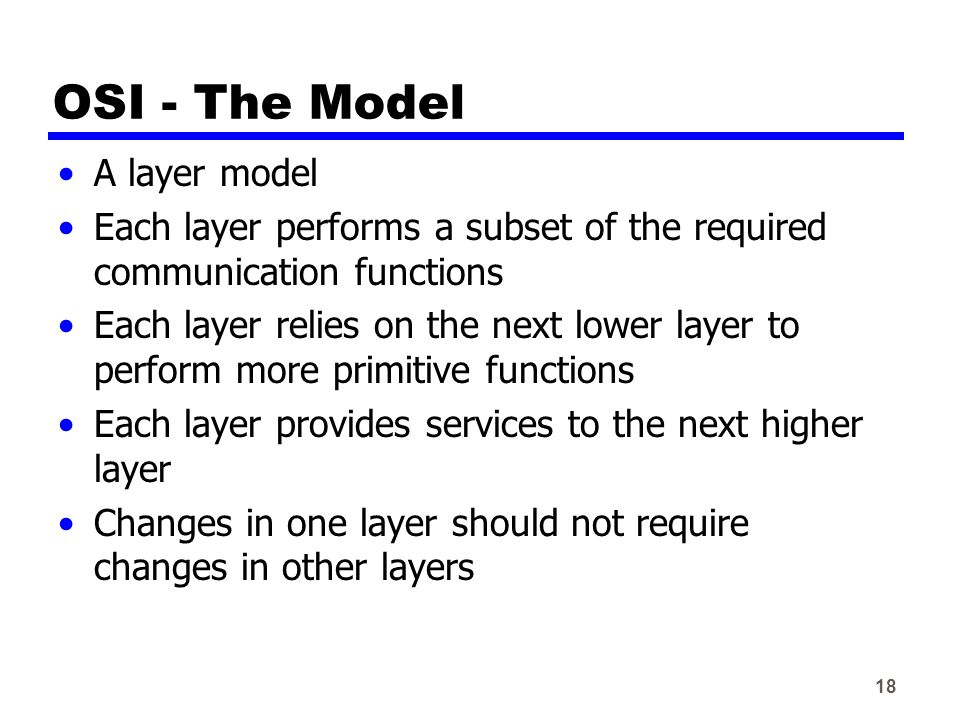 18 OSI - The Model A layer model Each layer performs a subset of the required communication functions Each layer relies on the next lower layer to perform more primitive functions Each layer provides services to the next higher layer Changes in one layer should not require changes in other layers