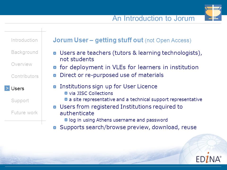 An Introduction to Jorum Introduction Background Overview Contributors Users Support Future work > Jorum User – getting stuff out (not Open Access) Users are teachers (tutors & learning technologists), not students for deployment in VLEs for learners in institution Direct or re-purposed use of materials Institutions sign up for User Licence via JISC Collections a site representative and a technical support representative Users from registered Institutions required to authenticate log in using Athens username and password Supports search/browse preview, download, reuse