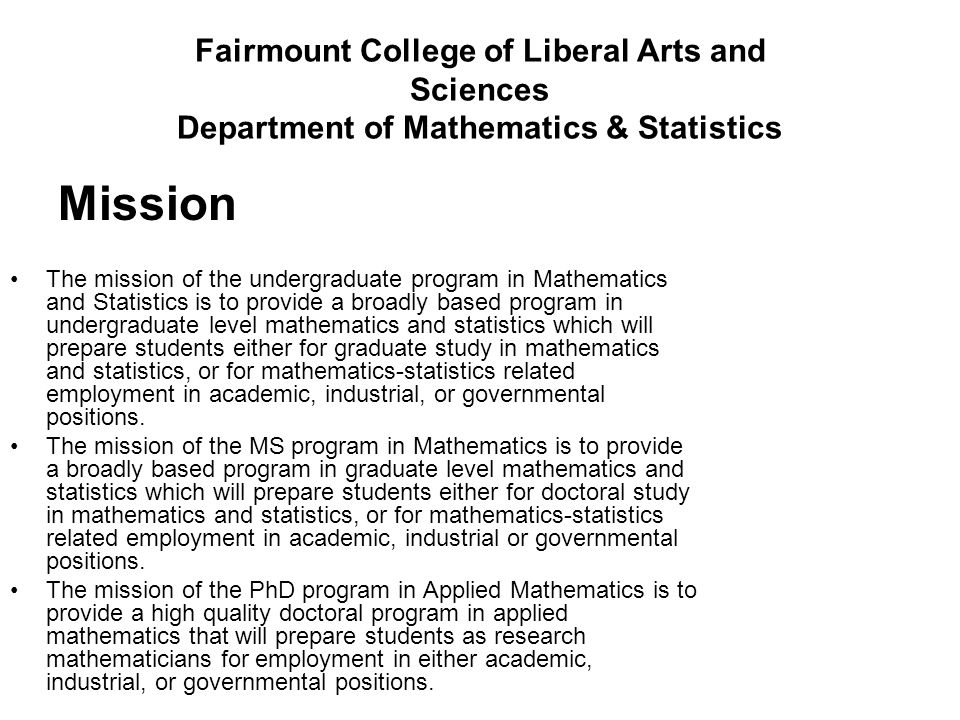 Fairmount College of Liberal Arts and Sciences Department of Mathematics & Statistics Mission The mission of the undergraduate program in Mathematics and Statistics is to provide a broadly based program in undergraduate level mathematics and statistics which will prepare students either for graduate study in mathematics and statistics, or for mathematics-statistics related employment in academic, industrial, or governmental positions.