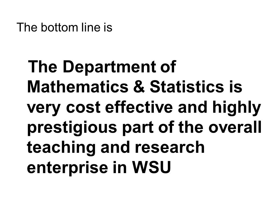 The bottom line is The Department of Mathematics & Statistics is very cost effective and highly prestigious part of the overall teaching and research enterprise in WSU