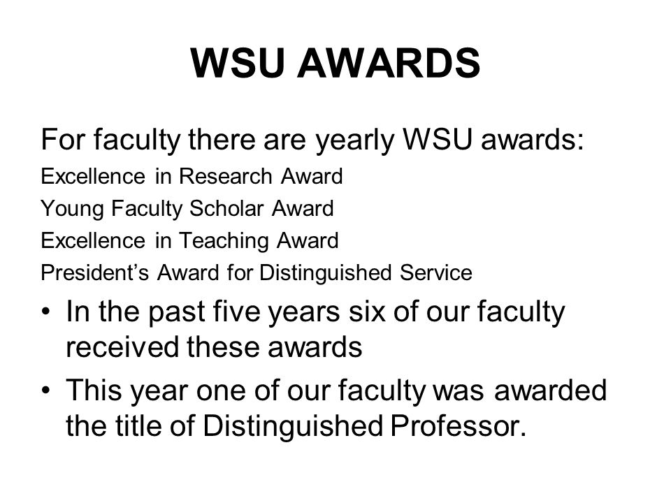 WSU AWARDS For faculty there are yearly WSU awards: Excellence in Research Award Young Faculty Scholar Award Excellence in Teaching Award President’s Award for Distinguished Service In the past five years six of our faculty received these awards This year one of our faculty was awarded the title of Distinguished Professor.