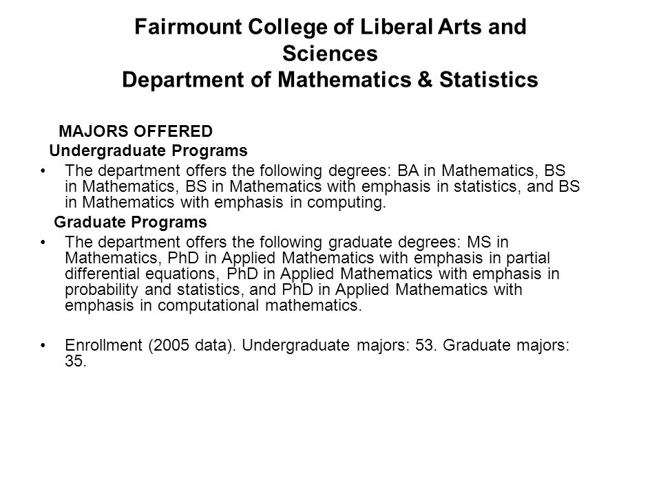 MAJORS OFFERED Undergraduate Programs The department offers the following degrees: BA in Mathematics, BS in Mathematics, BS in Mathematics with emphasis in statistics, and BS in Mathematics with emphasis in computing.