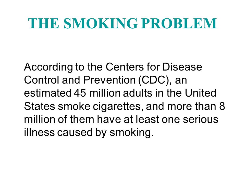 THE SMOKING PROBLEM According to the Centers for Disease Control and Prevention (CDC), an estimated 45 million adults in the United States smoke cigarettes, and more than 8 million of them have at least one serious illness caused by smoking.