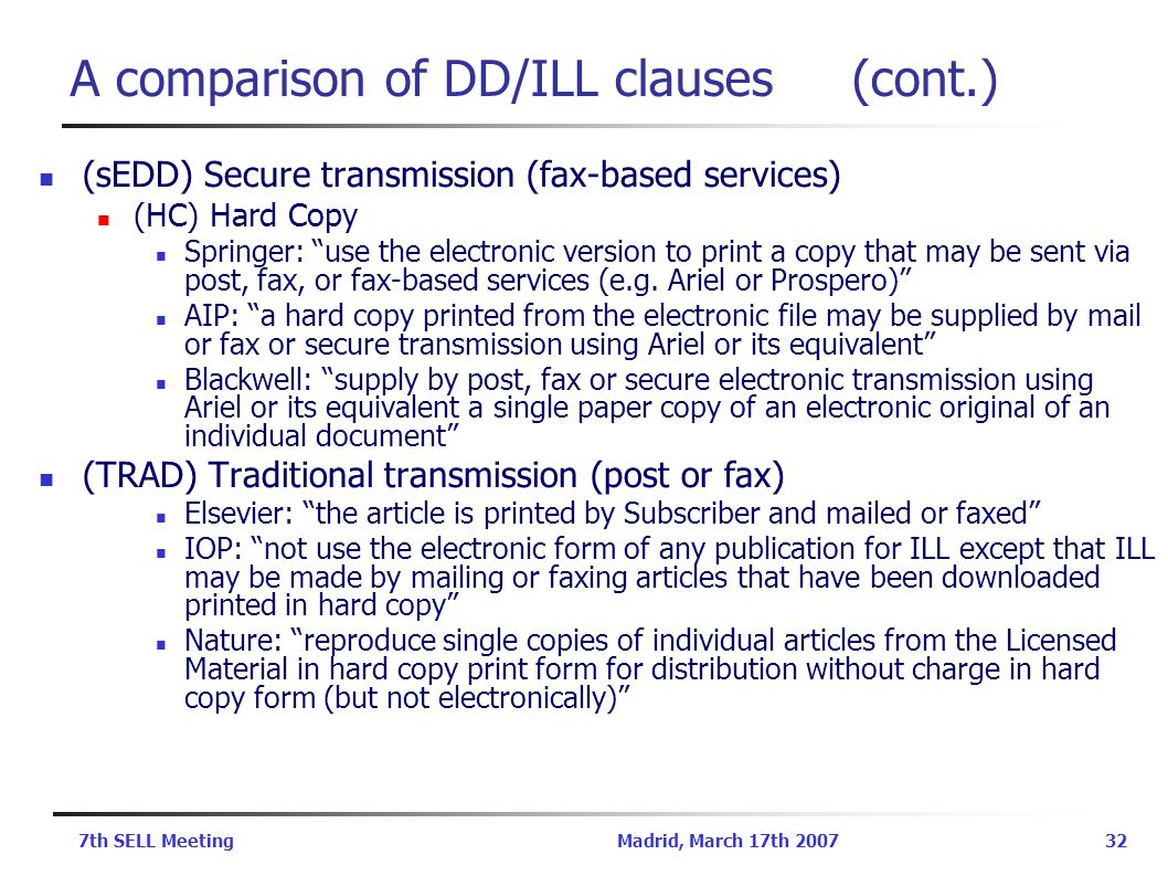 7th SELL MeetingMadrid, March 17th A comparison of DD/ILL clauses (cont.) (sEDD) Secure transmission (fax-based services) (HC) Hard Copy Springer: use the electronic version to print a copy that may be sent via post, fax, or fax-based services (e.g.