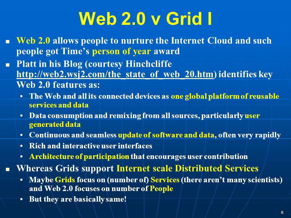 8 Web 2.0 v Grid I Web 2.0 allows people to nurture the Internet Cloud and such people got Time’s person of year award Platt in his Blog (courtesy Hinchcliffe   identifies key Web 2.0 features as:   The Web and all its connected devices as one global platform of reusable services and data Data consumption and remixing from all sources, particularly user generated data Continuous and seamless update of software and data, often very rapidly Rich and interactive user interfaces Architecture of participation that encourages user contribution Whereas Grids support Internet scale Distributed Services Maybe Grids focus on (number of) Services (there aren’t many scientists) and Web 2.0 focuses on number of People But they are basically same!