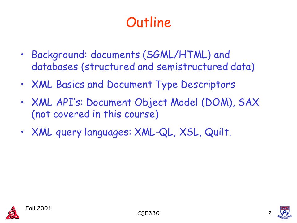 Fall 2001 CSE3302 Outline Background: documents (SGML/HTML) and databases (structured and semistructured data) XML Basics and Document Type Descriptors XML API’s: Document Object Model (DOM), SAX (not covered in this course) XML query languages: XML-QL, XSL, Quilt.