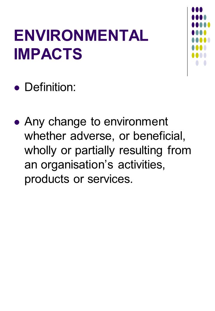 ENVIRONMENTAL IMPACTS Definition: Any change to environment whether adverse, or beneficial, wholly or partially resulting from an organisation’s activities, products or services.