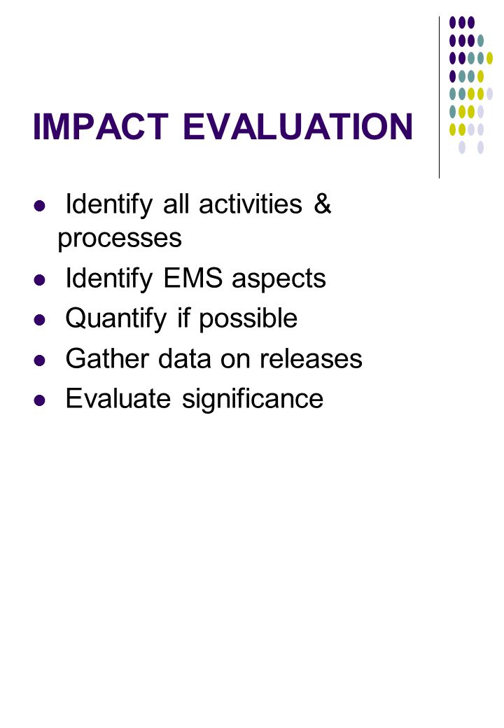IMPACT EVALUATION Identify all activities & processes Identify EMS aspects Quantify if possible Gather data on releases Evaluate significance