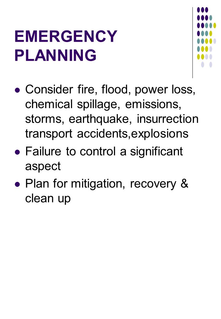 EMERGENCY PLANNING Consider fire, flood, power loss, chemical spillage, emissions, storms, earthquake, insurrection transport accidents,explosions Failure to control a significant aspect Plan for mitigation, recovery & clean up