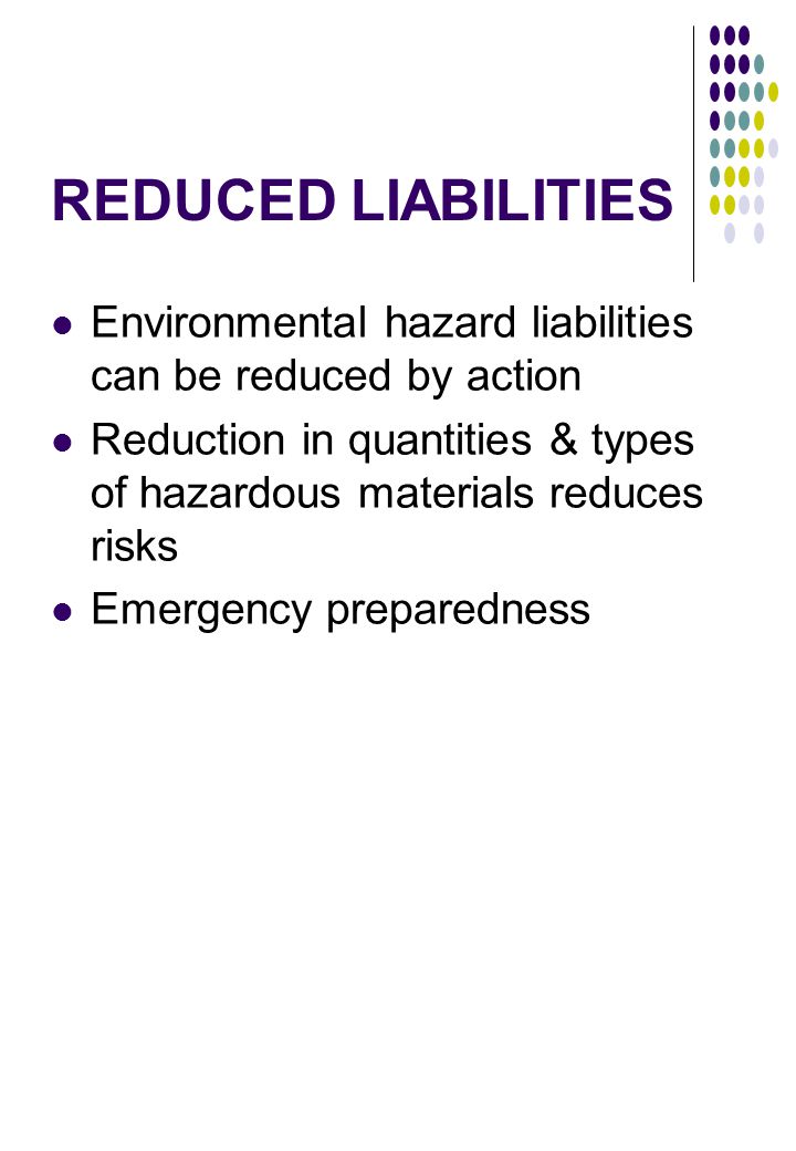 REDUCED LIABILITIES Environmental hazard liabilities can be reduced by action Reduction in quantities & types of hazardous materials reduces risks Emergency preparedness