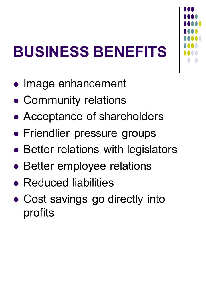 BUSINESS BENEFITS Image enhancement Community relations Acceptance of shareholders Friendlier pressure groups Better relations with legislators Better employee relations Reduced liabilities Cost savings go directly into profits