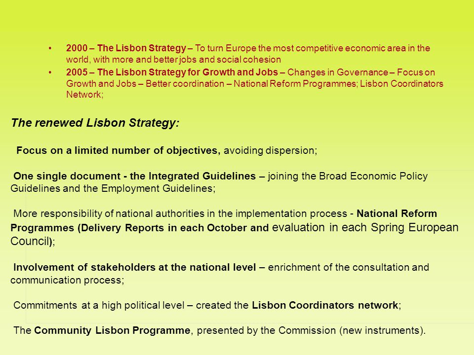 The renewed Lisbon Strategy: Focus on a limited number of objectives, avoiding dispersion; One single document - the Integrated Guidelines – joining the Broad Economic Policy Guidelines and the Employment Guidelines; More responsibility of national authorities in the implementation process - National Reform Programmes (Delivery Reports in each October and evaluation in each Spring European Council ); Involvement of stakeholders at the national level – enrichment of the consultation and communication process; Commitments at a high political level – created the Lisbon Coordinators network; The Community Lisbon Programme, presented by the Commission (new instruments).