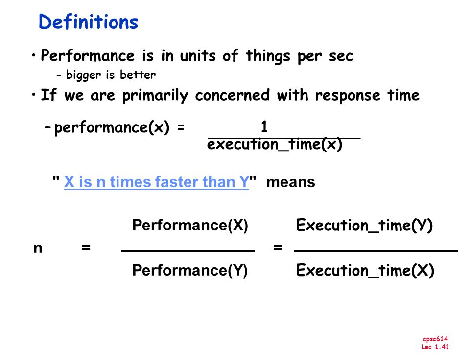 cpsc614 Lec 1.41 Performance(X) Execution_time(Y) n == Performance(Y) Execution_time(X) Definitions Performance is in units of things per sec –bigger is better If we are primarily concerned with response time –performance(x) = 1 execution_time(x) X is n times faster than Y means