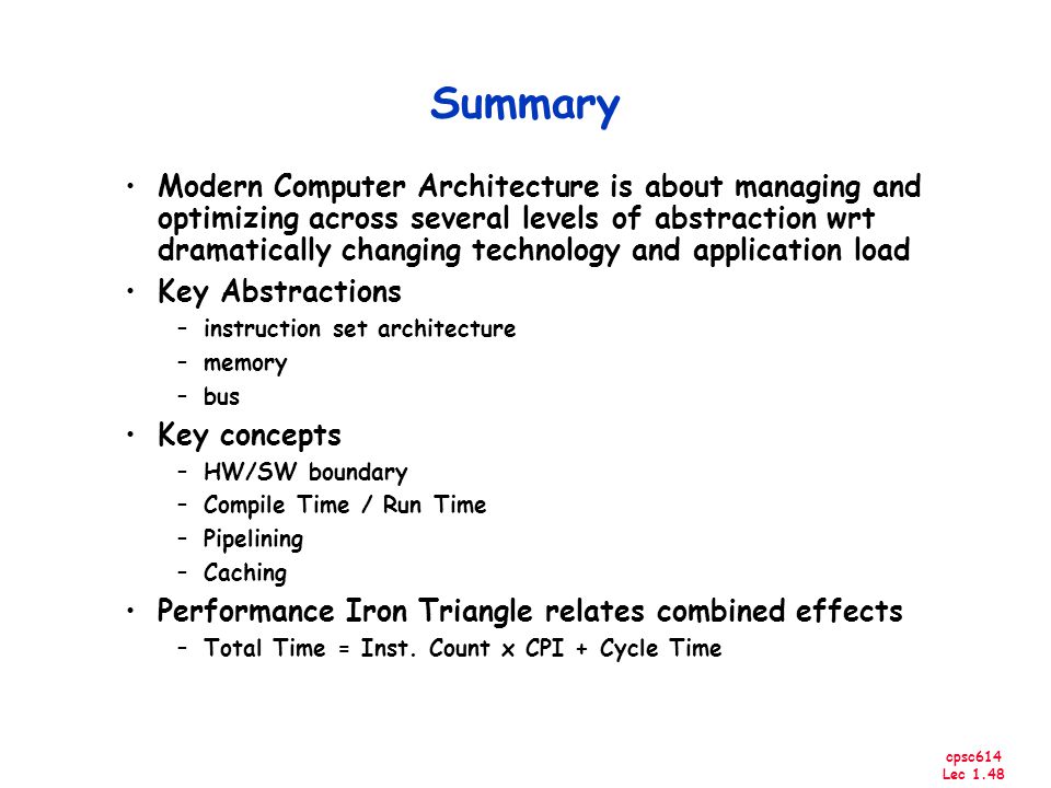cpsc614 Lec 1.48 Summary Modern Computer Architecture is about managing and optimizing across several levels of abstraction wrt dramatically changing technology and application load Key Abstractions –instruction set architecture –memory –bus Key concepts –HW/SW boundary –Compile Time / Run Time –Pipelining –Caching Performance Iron Triangle relates combined effects –Total Time = Inst.