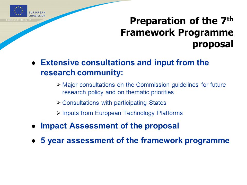 Preparation of the 7 th Framework Programme proposal l Extensive consultations and input from the research community:  Major consultations on the Commission guidelines for future research policy and on thematic priorities  Consultations with participating States  Inputs from European Technology Platforms l Impact Assessment of the proposal l 5 year assessment of the framework programme