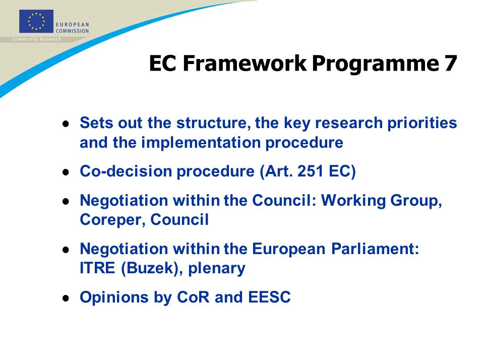 EC Framework Programme 7 l Sets out the structure, the key research priorities and the implementation procedure l Co-decision procedure (Art.