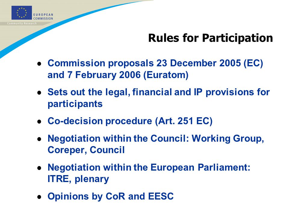 Rules for Participation l Commission proposals 23 December 2005 (EC) and 7 February 2006 (Euratom) l Sets out the legal, financial and IP provisions for participants l Co-decision procedure (Art.