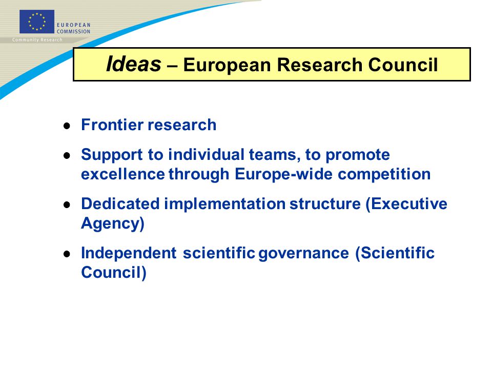 l Frontier research l Support to individual teams, to promote excellence through Europe-wide competition l Dedicated implementation structure (Executive Agency) l Independent scientific governance (Scientific Council) Ideas – European Research Council
