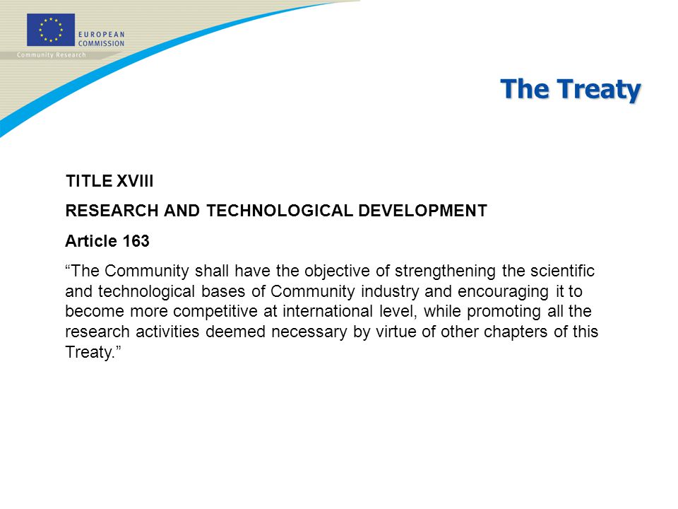 The Treaty TITLE XVIII RESEARCH AND TECHNOLOGICAL DEVELOPMENT Article 163 The Community shall have the objective of strengthening the scientific and technological bases of Community industry and encouraging it to become more competitive at international level, while promoting all the research activities deemed necessary by virtue of other chapters of this Treaty.