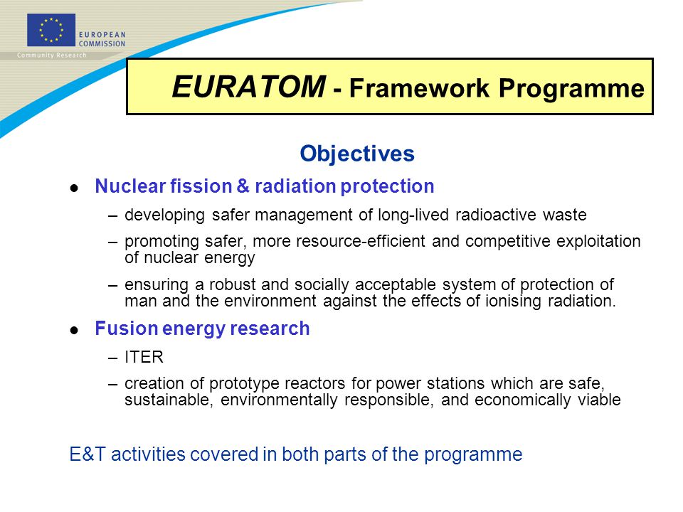 EURATOM - Framework Programme Objectives l Nuclear fission & radiation protection –developing safer management of long-lived radioactive waste –promoting safer, more resource-efficient and competitive exploitation of nuclear energy –ensuring a robust and socially acceptable system of protection of man and the environment against the effects of ionising radiation.