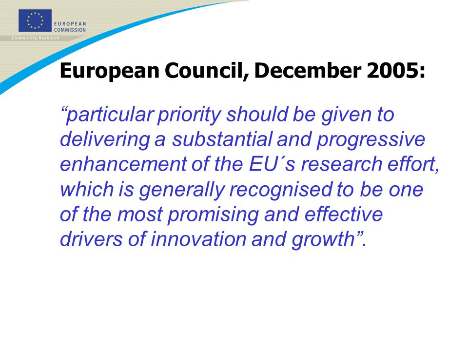 European Council, December 2005: particular priority should be given to delivering a substantial and progressive enhancement of the EU´s research effort, which is generally recognised to be one of the most promising and effective drivers of innovation and growth .