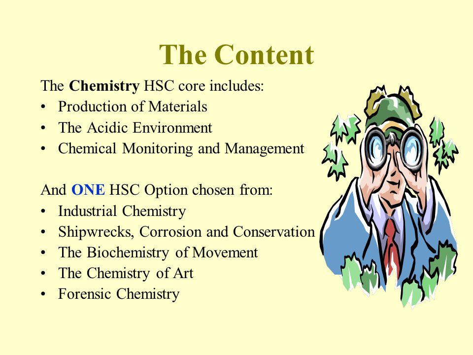 The Content The Chemistry HSC core includes: Production of Materials The Acidic Environment Chemical Monitoring and Management And ONE HSC Option chosen from: Industrial Chemistry Shipwrecks, Corrosion and Conservation The Biochemistry of Movement The Chemistry of Art Forensic Chemistry