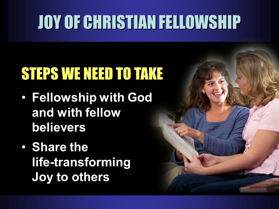 JOY OF CHRISTIAN FELLOWSHIP STEPS WE NEED TO TAKE Fellowship with God and with fellow believers Share the life-transforming Joy to others